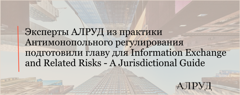 Эксперты АЛРУД из практики Антимонопольного регулирования подготовили главу для Information Exchange and Related Risks - A Jurisdictional Guide